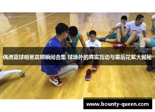偶遇篮球明星震撼瞬间合集 球场外的真实互动与幕后花絮大揭秘